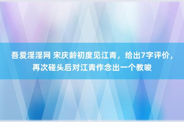 吾爱淫淫网 宋庆龄初度见江青，给出7字评价，再次碰头后对江青作念出一个教唆