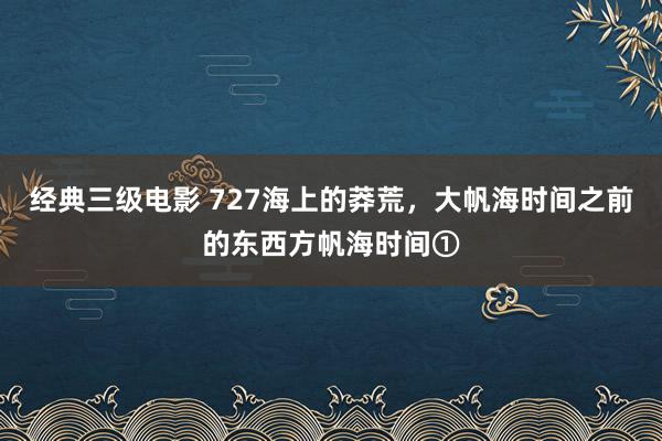 经典三级电影 727海上的莽荒，大帆海时间之前的东西方帆海时间①