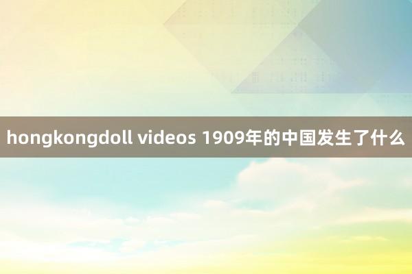 hongkongdoll videos 1909年的中国发生了什么