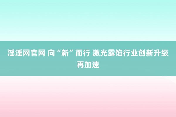 淫淫网官网 向“新”而行 激光露馅行业创新升级再加速