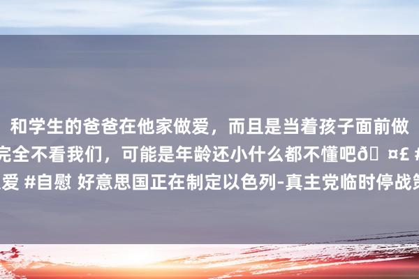 和学生的爸爸在他家做爱，而且是当着孩子面前做爱，太刺激了，孩子完全不看我们，可能是年龄还小什么都不懂吧🤣 #同城 #文爱 #自慰 好意思国正在制定以色列-真主党临时停战策动，分析师：警惕金价回调风险