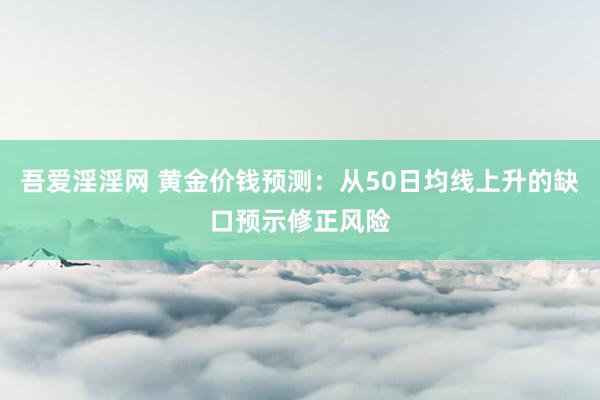 吾爱淫淫网 黄金价钱预测：从50日均线上升的缺口预示修正风险