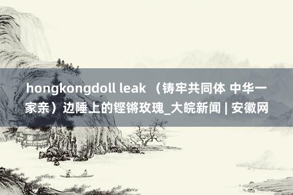 hongkongdoll leak （铸牢共同体 中华一家亲）边陲上的铿锵玫瑰_大皖新闻 | 安徽网