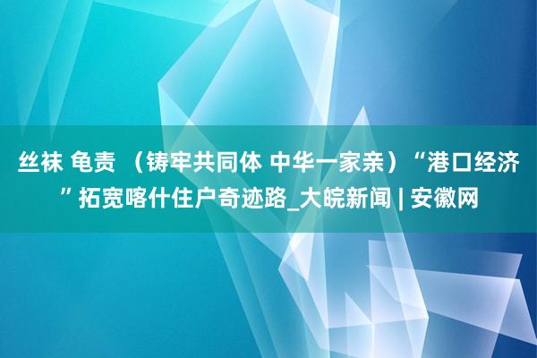 丝袜 龟责 （铸牢共同体 中华一家亲）“港口经济”拓宽喀什住户奇迹路_大皖新闻 | 安徽网