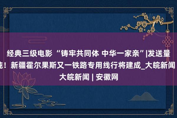 经典三级电影 “铸牢共同体 中华一家亲”|发送量153万吨！新疆霍尔果斯又一铁路专用线行将建成_大皖新闻 | 安徽网