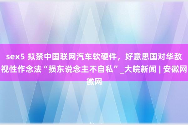 sex5 拟禁中国联网汽车软硬件，好意思国对华敌视性作念法“损东说念主不自私”_大皖新闻 | 安徽网