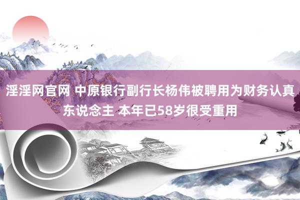 淫淫网官网 中原银行副行长杨伟被聘用为财务认真东说念主 本年已58岁很受重用