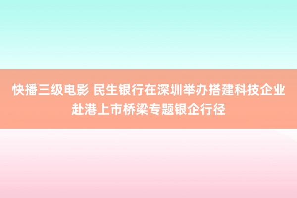 快播三级电影 民生银行在深圳举办搭建科技企业赴港上市桥梁专题银企行径