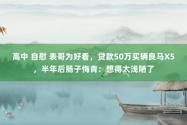 高中 自慰 表哥为好看，贷款50万买辆良马X5，半年后肠子悔青：想得太浅陋了