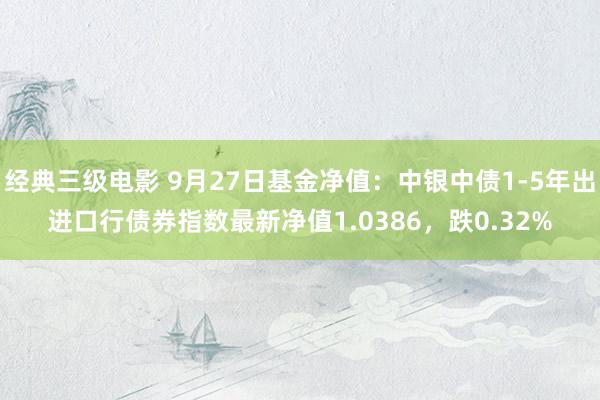 经典三级电影 9月27日基金净值：中银中债1-5年出进口行债券指数最新净值1.0386，跌0.32%