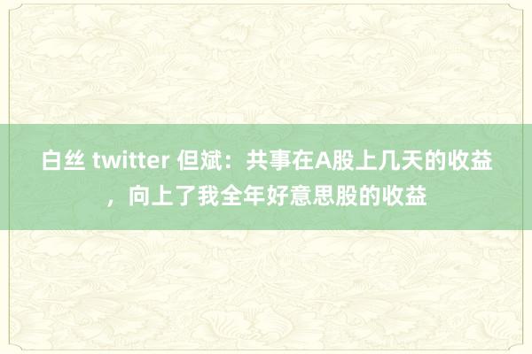 白丝 twitter 但斌：共事在A股上几天的收益，向上了我全年好意思股的收益