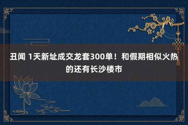 丑闻 1天新址成交龙套300单！和假期相似火热的还有长沙楼市