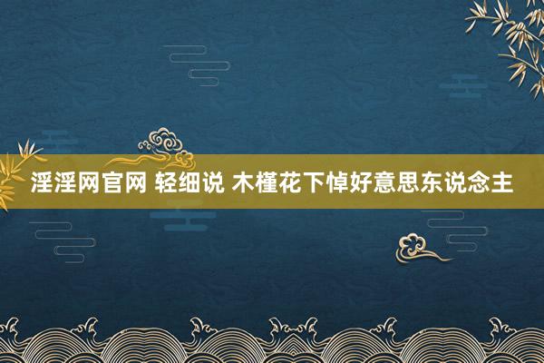 淫淫网官网 轻细说 木槿花下悼好意思东说念主