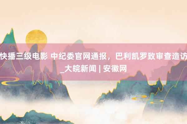 快播三级电影 中纪委官网通报，巴利凯罗致审查造访_大皖新闻 | 安徽网