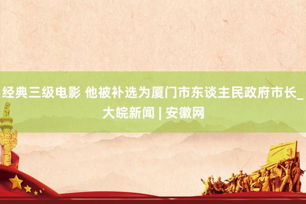 经典三级电影 他被补选为厦门市东谈主民政府市长_大皖新闻 | 安徽网