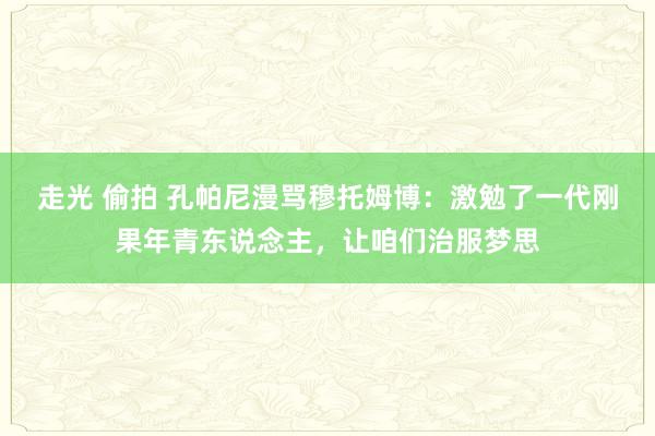 走光 偷拍 孔帕尼漫骂穆托姆博：激勉了一代刚果年青东说念主，让咱们治服梦思