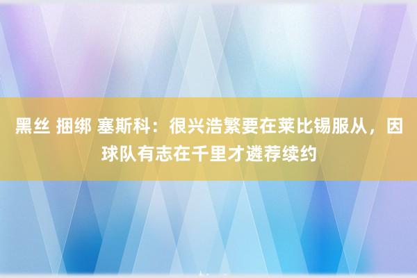 黑丝 捆绑 塞斯科：很兴浩繁要在莱比锡服从，因球队有志在千里才遴荐续约