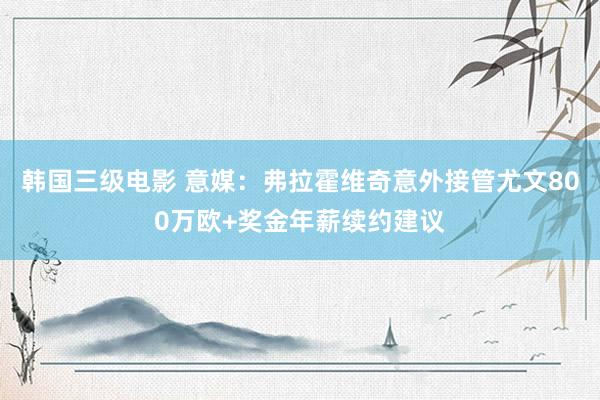 韩国三级电影 意媒：弗拉霍维奇意外接管尤文800万欧+奖金年薪续约建议