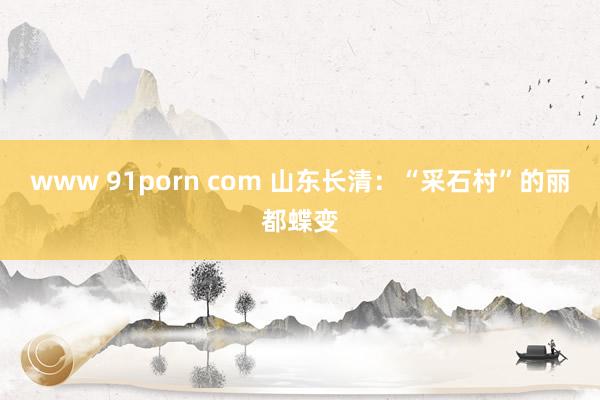 www 91porn com 山东长清：“采石村”的丽都蝶变