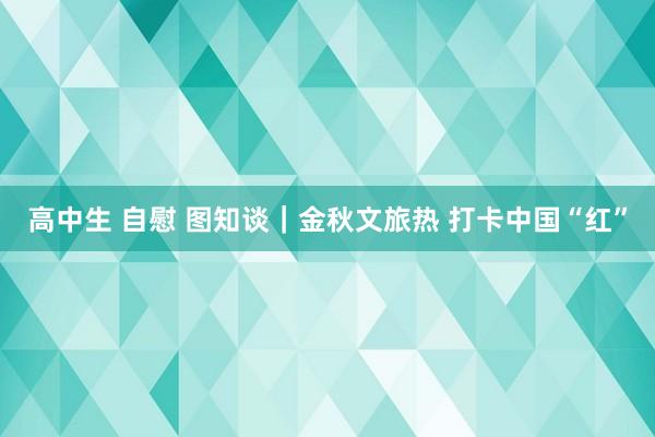 高中生 自慰 图知谈｜金秋文旅热 打卡中国“红”