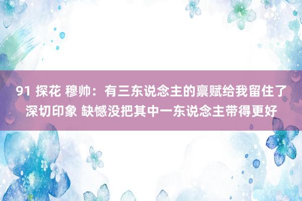 91 探花 穆帅：有三东说念主的禀赋给我留住了深切印象 缺憾没把其中一东说念主带得更好