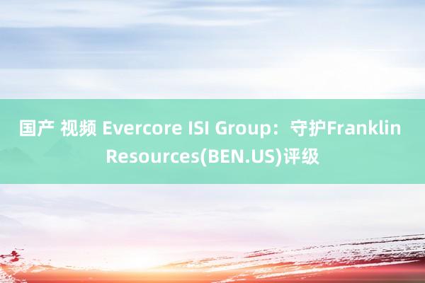 国产 视频 Evercore ISI Group：守护Franklin Resources(BEN.US)评级