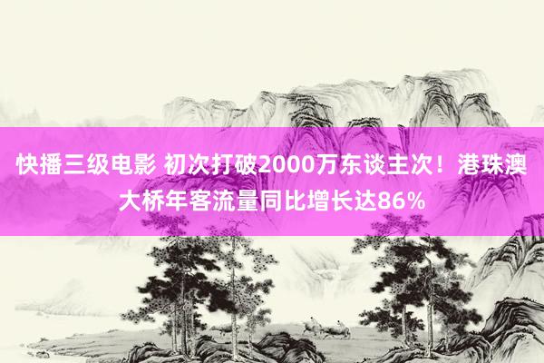 快播三级电影 初次打破2000万东谈主次！港珠澳大桥年客流量同比增长达86%