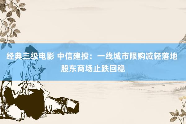 经典三级电影 中信建投：一线城市限购减轻落地 股东商场止跌回稳