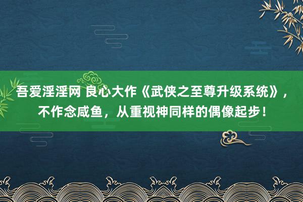 吾爱淫淫网 良心大作《武侠之至尊升级系统》，不作念咸鱼，从重视神同样的偶像起步！