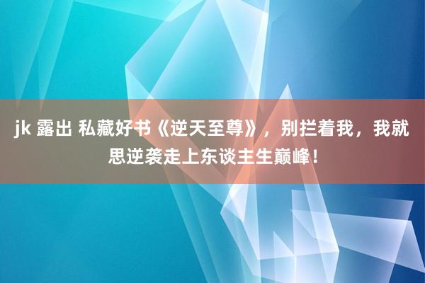 jk 露出 私藏好书《逆天至尊》，别拦着我，我就思逆袭走上东谈主生巅峰！