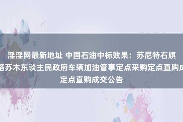 淫淫网最新地址 中国石油中标效果：苏尼特右旗桑宝拉格苏木东谈主民政府车辆加油管事定点采购定点直购成交公告