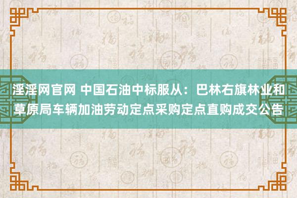 淫淫网官网 中国石油中标服从：巴林右旗林业和草原局车辆加油劳动定点采购定点直购成交公告