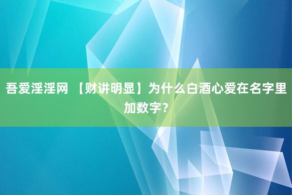 吾爱淫淫网 【财讲明显】为什么白酒心爱在名字里加数字？