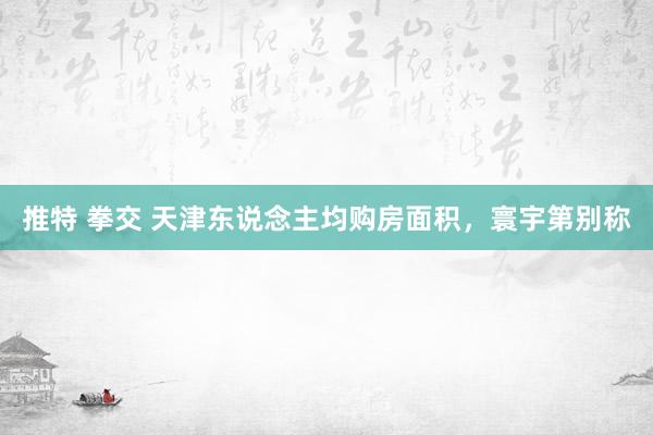 推特 拳交 天津东说念主均购房面积，寰宇第别称