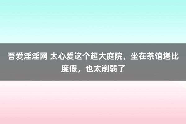 吾爱淫淫网 太心爱这个超大庭院，坐在茶馆堪比度假，也太削弱了