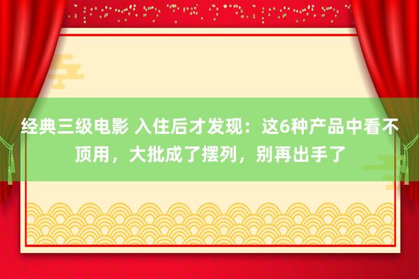 经典三级电影 入住后才发现：这6种产品中看不顶用，大批成了摆列，别再出手了