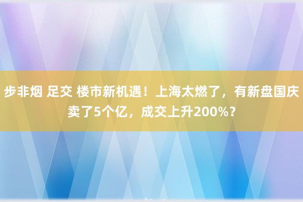 步非烟 足交 楼市新机遇！上海太燃了，有新盘国庆卖了5个亿，成交上升200%？