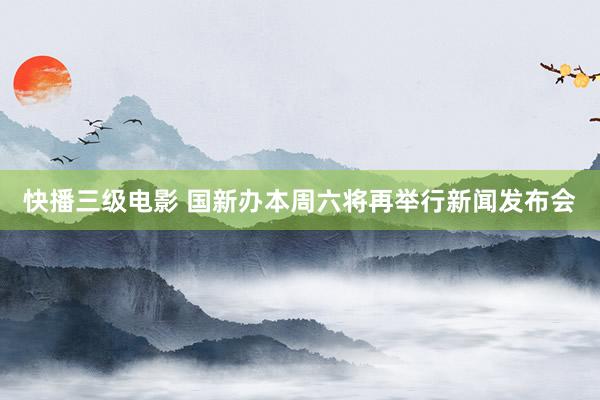 快播三级电影 国新办本周六将再举行新闻发布会