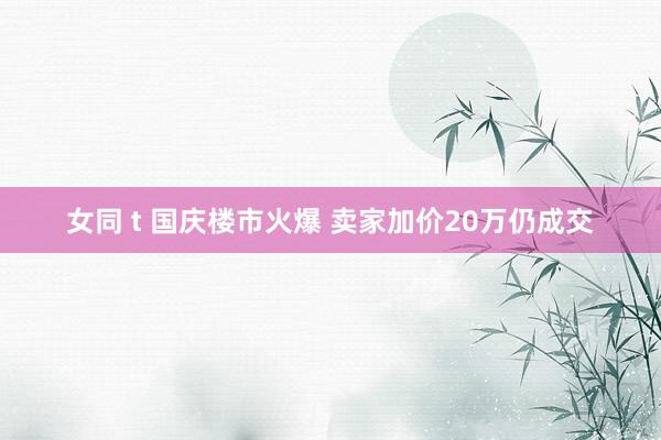 女同 t 国庆楼市火爆 卖家加价20万仍成交