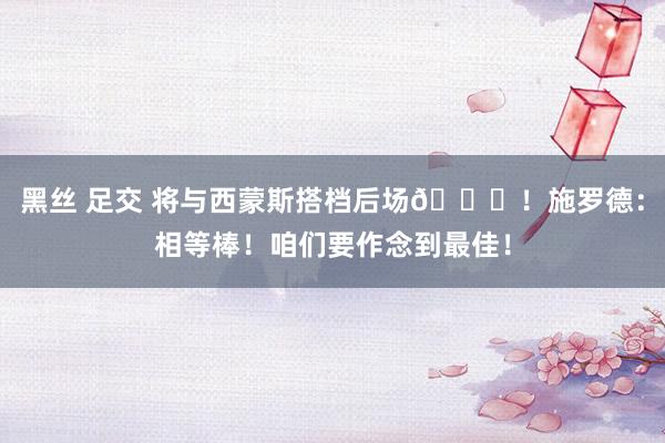 黑丝 足交 将与西蒙斯搭档后场👏！施罗德：相等棒！咱们要作念到最佳！