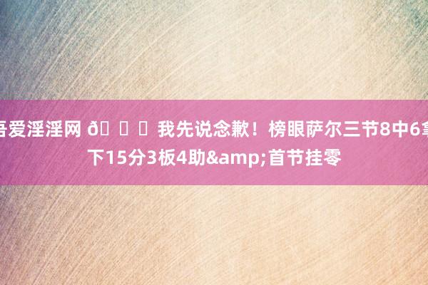 吾爱淫淫网 😕我先说念歉！榜眼萨尔三节8中6拿下15分3板4助&首节挂零