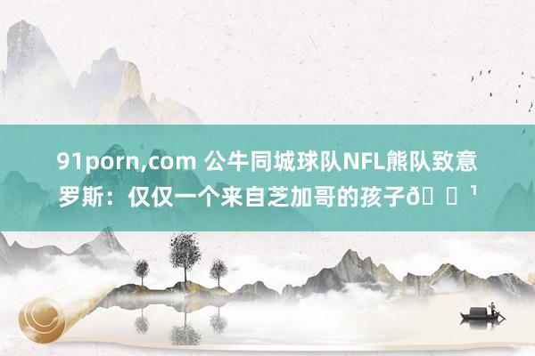 91porn，com 公牛同城球队NFL熊队致意罗斯：仅仅一个来自芝加哥的孩子🌹