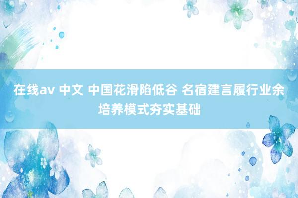 在线av 中文 中国花滑陷低谷 名宿建言履行业余培养模式夯实基础