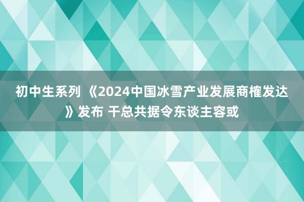 初中生系列 《2024中国冰雪产业发展商榷发达》发布 干总共据令东谈主容或