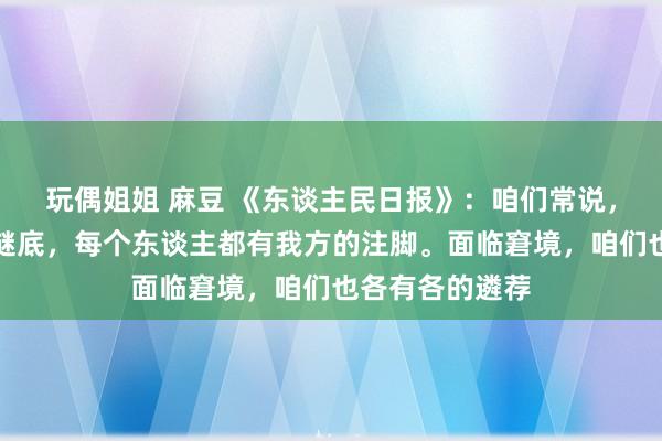 玩偶姐姐 麻豆 《东谈主民日报》：咱们常说，生计莫得程序谜底，每个东谈主都有我方的注脚。面临窘境，咱们也各有各的遴荐