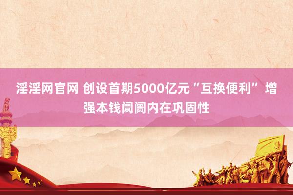 淫淫网官网 创设首期5000亿元“互换便利” 增强本钱阛阓内在巩固性