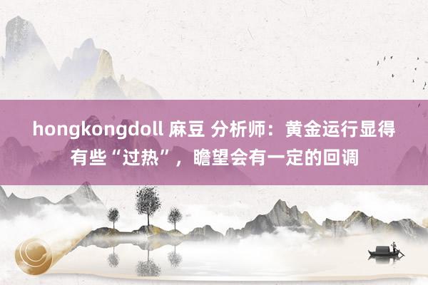 hongkongdoll 麻豆 分析师：黄金运行显得有些“过热”，瞻望会有一定的回调