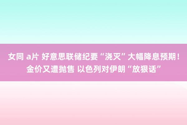 女同 a片 好意思联储纪要“浇灭”大幅降息预期！金价又遭抛售 以色列对伊朗“放狠话”