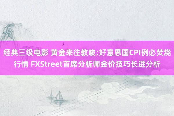 经典三级电影 黄金来往教唆:好意思国CPI例必焚烧行情 FXStreet首席分析师金价技巧长进分析