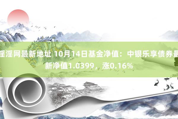 淫淫网最新地址 10月14日基金净值：中银乐享债券最新净值1.0399，涨0.16%